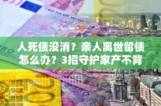 武汉人死债没消？亲人离世留债怎么办？3招守护家产不背锅