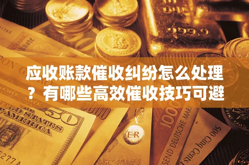 武汉应收账款催收纠纷怎么处理？有哪些高效催收技巧可避免坏账？